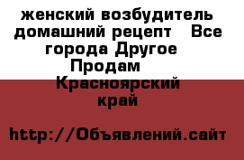 женский возбудитель домашний рецепт - Все города Другое » Продам   . Красноярский край